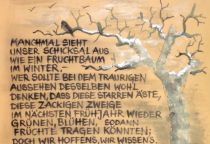 Manchmal sieht unser Schicksal aus wie ein Fruchtbaum im Winter. - Wer sollte bei dem traurigen Aussehen desselben wohl denken, dass diese starren Äste, diese zackigen Zweige im nächsten Frühjahr wieder grünen, blühen, sodann Früchte tragen könnten; doch wir hoffen's, wie wissen's. Gott vollbringt das Wunder. - unbekannt